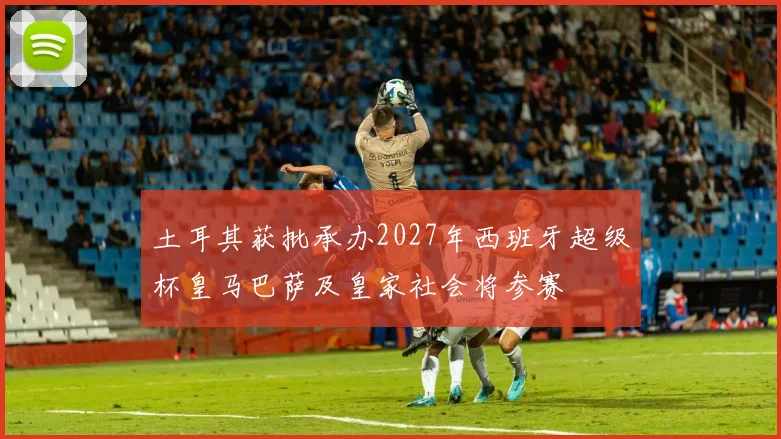土耳其获批承办2027年西班牙超级杯皇马巴萨及皇家社会将参赛