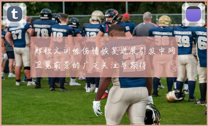 郑钦文训练伤情恢复进展引发中网卫冕前景的广泛关注与期待