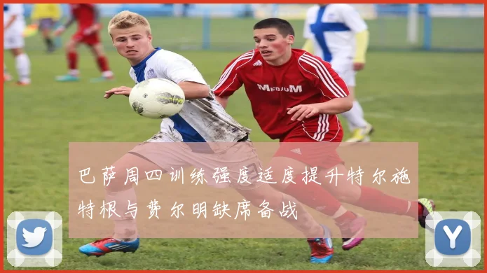 巴萨周四训练强度适度提升特尔施特根与费尔明缺席备战