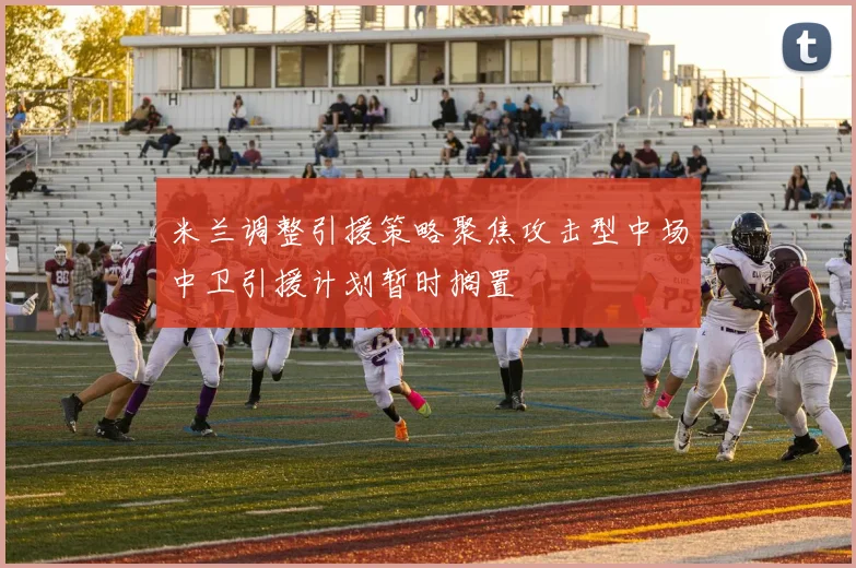 米兰调整引援策略聚焦攻击型中场中卫引援计划暂时搁置