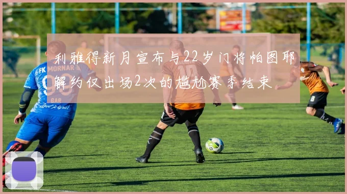 利雅得新月宣布与22岁门将帕图耶解约仅出场2次的尴尬赛季结束