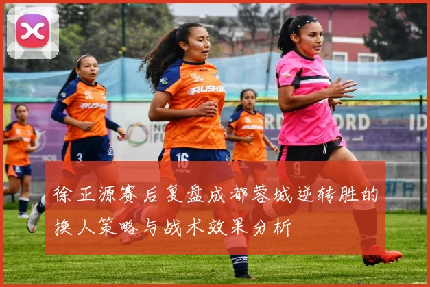 徐正源赛后复盘成都蓉城逆转胜的换人策略与战术效果分析