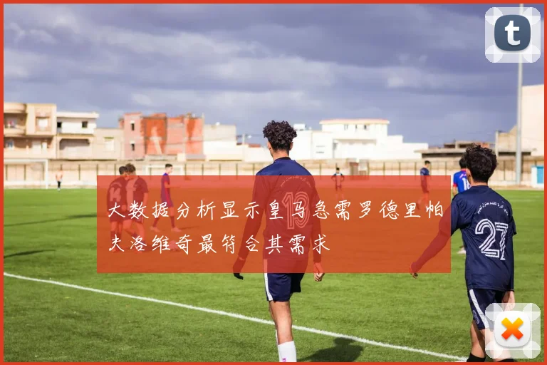 大数据分析显示皇马急需罗德里帕夫洛维奇最符合其需求