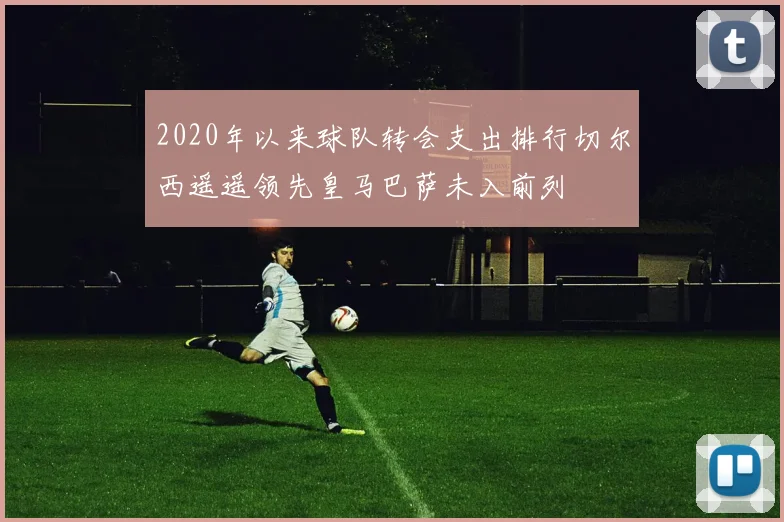 2020年以来球队转会支出排行切尔西遥遥领先皇马巴萨未入前列