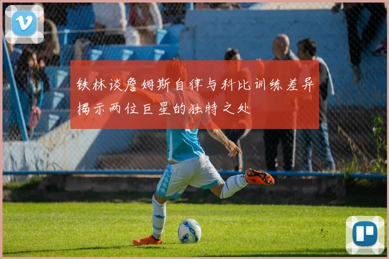 铁林谈詹姆斯自律与科比训练差异揭示两位巨星的独特之处