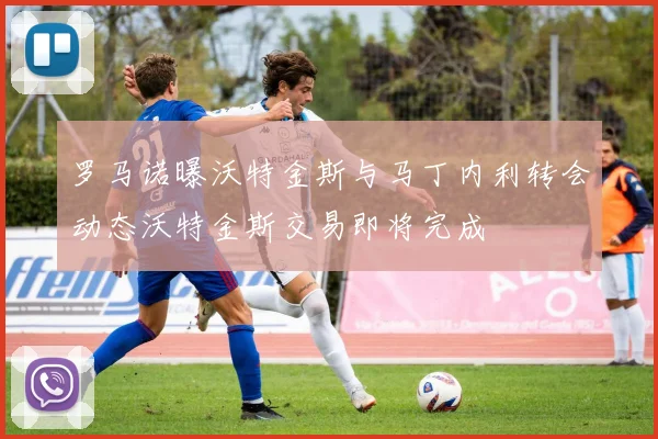 罗马诺曝沃特金斯与马丁内利转会动态沃特金斯交易即将完成