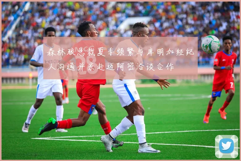森林狼总裁夏季频繁与库明加经纪人沟通并亲赴迈阿密洽谈合作