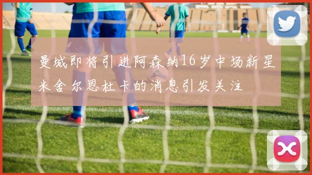曼城即将引进阿森纳16岁中场新星米舍尔恩杜卡的消息引发关注